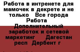 Работа в интренете для мамочек в декрете и не только - Все города Работа » Дополнительный заработок и сетевой маркетинг   . Дагестан респ.,Дербент г.